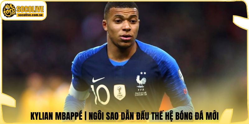 Kylian Mbappé | Ngôi Sao Dẫn Đầu Thế Hệ Bóng Đá Mới